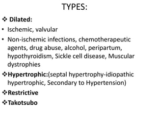 TYPES:
 Dilated:
• Ischemic, valvular
• Non-ischemic infections, chemotherapeutic
agents, drug abuse, alcohol, peripartum,
hypothyroidism, Sickle cell disease, Muscular
dystrophies
Hypertrophic:(septal hypertrophy-idiopathic
hypertrophic, Secondary to Hypertension)
Restrictive
Takotsubo
 