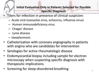 Initial Evaluation Only in Patients Selected for Possible
Specific Diagnosis
• Titers for infection in presence of clinical suspicion:
– Acute viral (coxsackie virus, echovirus, influenza virus)
– Human immunodeficiency virus
– Chagas' disease
– Lyme disease
– toxoplasmosis
• Catheterization with coronary angiography in patients
with angina who are candidates for intervention
• Serologies for active rheumatologic disease
• Endomyocardial biopsy including sample for electron
microscopy when suspecting specific diagnosis with
therapeutic implications
• Screening for sleep-disordered breathing 10
 
