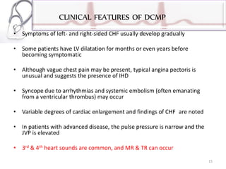 CLINICAL FEATURES OF DCMP
• Symptoms of left- and right-sided CHF usually develop gradually
• Some patients have LV dilatation for months or even years before
becoming symptomatic
• Although vague chest pain may be present, typical angina pectoris is
unusual and suggests the presence of IHD
• Syncope due to arrhythmias and systemic embolism (often emanating
from a ventricular thrombus) may occur
• Variable degrees of cardiac enlargement and findings of CHF are noted
• In patients with advanced disease, the pulse pressure is narrow and the
JVP is elevated
• 3rd & 4th heart sounds are common, and MR & TR can occur
15
 