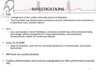INVESTIGATIONS
• CXR:
– enlargement of the cardiac silhouette due to LV dilatation
– The lung fields may demonstrate pulmonary vascular redistribution and interstitial or,
in advanced cases, alveolar edema
• ECG:
– sinus tachycardia or atrial fibrillation, ventricular arrhythmias, left atrial abnormality,
low voltage, diffuse nonspecific ST-T-wave abnormalities, and sometimes
intraventricular and/or AV conduction defects
• Echo, CT, & CMRI
– show LV dilatation, with normal, minimally thickened, or thinned walls, and systolic
dysfunction
• BNP level are usually elevated
• Cardiac catheterization and coronary angiography are often performed to exclude
IHD
16
 