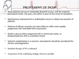 TREATEMENT OF DCMP
• Most patients pursue an inexorably downhill course, and the majority,
particularly those >55 years, die within 4 years of the onset of symptoms
• Spontaneous improvement or stabilization occurs in about one-quarter of
patients
• Patients of African ancestry are more likely to suffer more rapidly
progressive CHF and death than Caucasians
• Death is due to either progressive HF or ventricular tachy- or
bradyarrhythmia; SCD is a constant threat
• Systemic embolization is a concern, and patients should be considered for
chronic anticoagulation
• Standard therapy of HF is indicated
• Treatement of the underlying etiology whenever possible
17
 