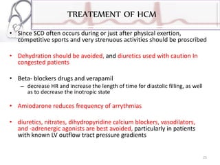 TREATEMENT OF HCM
• Since SCD often occurs during or just after physical exertion,
competitive sports and very strenuous activities should be proscribed
• Dehydration should be avoided, and diuretics used with caution In
congested patients
• Beta- blockers drugs and verapamil
– decrease HR and increase the length of time for diastolic filling, as well
as to decrease the inotropic state
• Amiodarone reduces frequency of arrythmias
• diuretics, nitrates, dihydropyridine calcium blockers, vasodilators,
and -adrenergic agonists are best avoided, particularly in patients
with known LV outflow tract pressure gradients
25
 