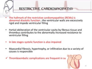 RESTRICTIVE CARDIOMYOPATHY
• The hallmark of the restrictive cardiomyopathies (RCMs) is
abnormal diastolic function ; the ventricular walls are excessively
rigid and impede ventricular filling
• Partial obliteration of the ventricular cavity by fibrous tissue and
thrombus contributes to the abnormally increased resistance to
ventricular filling
• In late stages systolic function is also impaired
• Myocardial fibrosis, hypertrophy, or infiltration due to a variety of
causes is responsible
 Thromboembolic complications are frequent in such patients
27
 