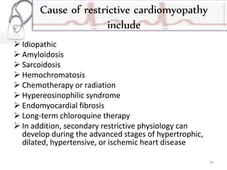 Cause of restrictive cardiomyopathy
include
 Idiopathic
 Amyloidosis
 Sarcoidosis
 Hemochromatosis
 Chemotherapy or radiation
 Hypereosinophilic syndrome
 Endomyocardial fibrosis
 Long-term chloroquine therapy
 In addition, secondary restrictive physiology can
develop during the advanced stages of hypertrophic,
dilated, hypertensive, or ischemic heart disease
28
 