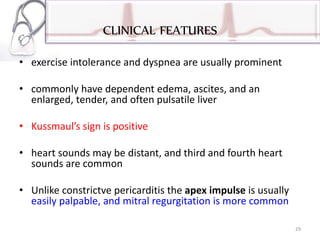 CLINICAL FEATURES
• exercise intolerance and dyspnea are usually prominent
• commonly have dependent edema, ascites, and an
enlarged, tender, and often pulsatile liver
• Kussmaul’s sign is positive
• heart sounds may be distant, and third and fourth heart
sounds are common
• Unlike constrictve pericarditis the apex impulse is usually
easily palpable, and mitral regurgitation is more common
29
 
