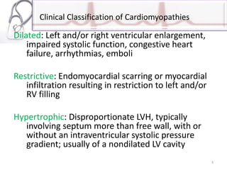 Clinical Classification of Cardiomyopathies
Dilated: Left and/or right ventricular enlargement,
impaired systolic function, congestive heart
failure, arrhythmias, emboli
Restrictive: Endomyocardial scarring or myocardial
infiltration resulting in restriction to left and/or
RV filling
Hypertrophic: Disproportionate LVH, typically
involving septum more than free wall, with or
without an intraventricular systolic pressure
gradient; usually of a nondilated LV cavity
3
 