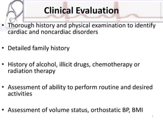 Clinical Evaluation
• Thorough history and physical examination to identify
cardiac and noncardiac disorders
• Detailed family history
• History of alcohol, illicit drugs, chemotherapy or
radiation therapy
• Assessment of ability to perform routine and desired
activities
• Assessment of volume status, orthostatic BP, BMI
7
 