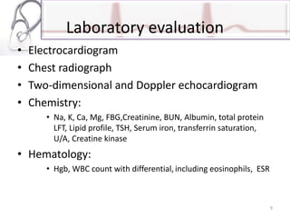 Laboratory evaluation
• Electrocardiogram
• Chest radiograph
• Two-dimensional and Doppler echocardiogram
• Chemistry:
• Na, K, Ca, Mg, FBG,Creatinine, BUN, Albumin, total protein
LFT, Lipid profile, TSH, Serum iron, transferrin saturation,
U/A, Creatine kinase
• Hematology:
• Hgb, WBC count with differential, including eosinophils, ESR
9
 