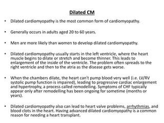 Dilated CM
• Dilated cardiomyopathy is the most common form of cardiomyopathy.
• Generally occurs in adults aged 20 to 60 years.
• Men are more likely than women to develop dilated cardiomyopathy.
• Dilated cardiomyopathy usually starts in the left ventricle, where the heart
muscle begins to dilate or stretch and become thinner. This leads to
enlargement of the inside of the ventricle. The problem often spreads to the
right ventricle and then to the atria as the disease gets worse.
• When the chambers dilate, the heart can't pump blood very well (i.e. LV/RV
systolic pump function is impaired), leading to progressive cardiac enlargement
and hypertrophy, a process called remodelling. Symptoms of CHF typically
appear only after remodelling has been ongoing for sometime (months or
years).
• Dilated cardiomyopathy also can lead to heart valve problems, arrhythmias, and
blood clots in the heart. Having advanced dilated cardiomyopathy is a common
reason for needing a heart transplant.
 