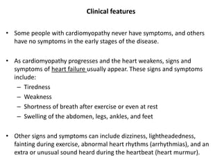 Clinical features
• Some people with cardiomyopathy never have symptoms, and others
have no symptoms in the early stages of the disease.
• As cardiomyopathy progresses and the heart weakens, signs and
symptoms of heart failure usually appear. These signs and symptoms
include:
– Tiredness
– Weakness
– Shortness of breath after exercise or even at rest
– Swelling of the abdomen, legs, ankles, and feet
• Other signs and symptoms can include dizziness, lightheadedness,
fainting during exercise, abnormal heart rhythms (arrhythmias), and an
extra or unusual sound heard during the heartbeat (heart murmur).
 
