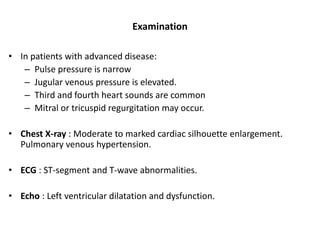 Examination
• In patients with advanced disease:
– Pulse pressure is narrow
– Jugular venous pressure is elevated.
– Third and fourth heart sounds are common
– Mitral or tricuspid regurgitation may occur.
• Chest X-ray : Moderate to marked cardiac silhouette enlargement.
Pulmonary venous hypertension.
• ECG : ST-segment and T-wave abnormalities.
• Echo : Left ventricular dilatation and dysfunction.
 