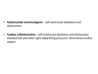 • Radionuclide ventriculogram : Left ventricular dilatation and
dysfunction.
• Cardiac catheterization : Left ventricular dilatation and dysfunction.
Elevated left and often right sided filling pressures. Diminished cardiac
output
 
