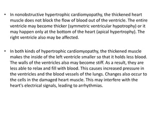 • In nonobstructive hypertrophic cardiomyopathy, the thickened heart
muscle does not block the flow of blood out of the ventricle. The entire
ventricle may become thicker (symmetric ventricular hypotrophy) or it
may happen only at the bottom of the heart (apical hypertrophy). The
right ventricle also may be affected.
• In both kinds of hypertrophic cardiomyopathy, the thickened muscle
makes the inside of the left ventricle smaller so that it holds less blood.
The walls of the ventricles also may become stiff. As a result, they are
less able to relax and fill with blood. This causes increased pressure in
the ventricles and the blood vessels of the lungs. Changes also occur to
the cells in the damaged heart muscle. This may interfere with the
heart's electrical signals, leading to arrhythmias.
 