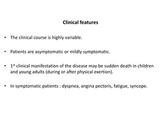 Clinical features
• The clinical course is highly variable.
• Patients are asymptomatic or mildly symptomatic.
• 1st clinical manifestation of the disease may be sudden death in children
and young adults (during or after physical exertion).
• In symptomatic patients : dyspnea, angina pectoris, fatigue, syncope.
 