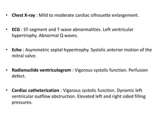 • Chest X-ray : Mild to moderate cardiac silhouette enlargement.
• ECG : ST-segment and T-wave abnormalities. Left ventricular
hypertrophy. Abnormal Q waves.
• Echo : Asymmetric septal hypertrophy. Systolic anterior motion of the
mitral valve.
• Radionuclide ventriculogram : Vigorous systolic function. Perfusion
defect.
• Cardiac catheterization : Vigorous systolic function. Dynamic left
ventricular outflow obstruction. Elevated left and right sided filling
pressures.
 