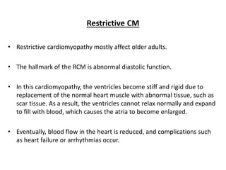 Restrictive CM
• Restrictive cardiomyopathy mostly affect older adults.
• The hallmark of the RCM is abnormal diastolic function.
• In this cardiomyopathy, the ventricles become stiff and rigid due to
replacement of the normal heart muscle with abnormal tissue, such as
scar tissue. As a result, the ventricles cannot relax normally and expand
to fill with blood, which causes the atria to become enlarged.
• Eventually, blood flow in the heart is reduced, and complications such
as heart failure or arrhythmias occur.
 