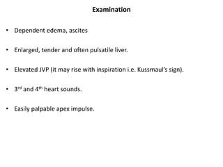 Examination
• Dependent edema, ascites
• Enlarged, tender and often pulsatile liver.
• Elevated JVP (it may rise with inspiration i.e. Kussmaul’s sign).
• 3rd and 4th heart sounds.
• Easily palpable apex impulse.
 