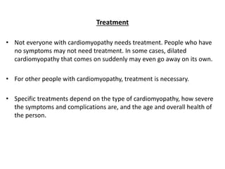 Treatment
• Not everyone with cardiomyopathy needs treatment. People who have
no symptoms may not need treatment. In some cases, dilated
cardiomyopathy that comes on suddenly may even go away on its own.
• For other people with cardiomyopathy, treatment is necessary.
• Specific treatments depend on the type of cardiomyopathy, how severe
the symptoms and complications are, and the age and overall health of
the person.
 