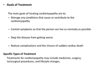 • Goals of Treatment
The main goals of treating cardiomyopathy are to:
– Manage any conditions that cause or contribute to the
cardiomyopathy
– Control symptoms so that the person can live as normally as possible
– Stop the disease from getting worse
– Reduce complications and the chance of sudden cardiac death
Specific Types of Treatment
Treatments for cardiomyopathy may include medicines, surgery,
nonsurgical procedures, and lifestyle changes.
 