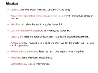 • Medicines
– Diuretics, remove excess fluid and sodium from the body.
– Angiotensin-converting enzyme (ACE) inhibitors, lower BP and reduce stress on
the heart.
– Beta-blockers, slow the heart rate, also lower BP.
– Calcium channel blockers, slow heartbeat, also lower BP.
– Digoxin, increases the force of heart contractions and slows the heartbeat.
– Anticoagulants, prevent blood clots & are often used in the treatment of dilated
cardiomyopathy.
– Antiarrhythmia medicines, keep the heart beating in a normal rhythm.
– Antibiotics help to prevent endocarditis
– Corticosteroids, reduce inflammation.
 
