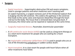 • Surgery
– Septal myectomy - Hypertrophic obstructive CM and severe symptoms.
Used in younger patients and when medicines aren't working well.
(In septal myectomy, a surgeon removes part of the thickened septum that
is bulging into the left ventricle. This widens the pathway in the ventricle
that leads to the aortic valve and improves blood flow through the heart
and out to the body. The tissue that is removed does not grow back. If
necessary, the mitral valve can be repaired or replaced at the same time).
– Surgically implanted devices. Pacemaker, biventricular pacemaker
– A left ventricular assist device (LVAD) can be used as a long-term therapy or
as a short-term treatment for people who are waiting for a heart
transplant.
– An implantable cardioverter defibrillator (ICD) is used in people who are at
risk of life-threatening arrhythmia or sudden cardiac death.
– Heart transplant. It is a last resort for people with heart failure when all
other treatments have failed.
 