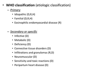 • WHO classification (etiologic classification)
– Primary
• Idiopathic (D,R,H)
• Familial (D,R,H)
• Eosinophilic endomyocardial disease (R)
– Secondary or specific
• Infective (D)
• Metabolic (D)
• Deficiency (D)
• Connective tissue disorders (D)
• Infiltrations and granulomas (R,D)
• Neuromuscular (D)
• Sensitivity and toxic reactions (D)
• Peripartum heart disease (D)
 