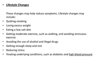 • Lifestyle Changes
These changes may help reduce symptoms. Lifestyle changes may
include:
• Quitting smoking
• Losing excess weight
• Eating a low-salt diet
• Getting moderate exercise, such as walking, and avoiding strenuous
exercise
• Avoiding the use of alcohol and illegal drugs
• Getting enough sleep and rest
• Reducing stress
• Treating underlying conditions, such as diabetes and high blood pressure
 