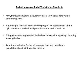 Arrhythmogenic Right Ventricular Dysplasia
• Arrhythmogenic right ventricular dysplasia (ARVD) is a rare type of
cardiomyopathy.
• It is a unique familial CM marked by progressive replacement of the
right ventricular wall with adipose tissue and with scar tissue.
• This process causes problems in the heart's electrical signaling, resulting
in arrhythmias.
• Symptoms include a feeling of strong or irregular heartbeats
(palpitations) and fainting after exercise.
 