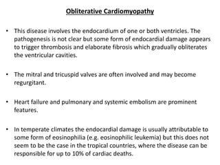 Obliterative Cardiomyopathy
• This disease involves the endocardium of one or both ventricles. The
pathogenesis is not clear but some form of endocardial damage appears
to trigger thrombosis and elaborate fibrosis which gradually obliterates
the ventricular cavities.
• The mitral and tricuspid valves are often involved and may become
regurgitant.
• Heart failure and pulmonary and systemic embolism are prominent
features.
• In temperate climates the endocardial damage is usually attributable to
some form of eosinophilia (e.g. eosinophilic leukemia) but this does not
seem to be the case in the tropical countries, where the disease can be
responsible for up to 10% of cardiac deaths.
 