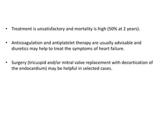 • Treatment is unsatisfactory and mortality is high (50% at 2 years).
• Anticoagulation and antiplatelet therapy are usually advisable and
diuretics may help to treat the symptoms of heart failure.
• Surgery (tricuspid and/or mitral valve replacement with decortication of
the endocardium) may be helpful in selected cases.
 