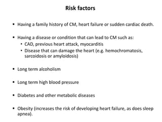 Risk factors
 Having a family history of CM, heart failure or sudden cardiac death.
 Having a disease or condition that can lead to CM such as:
• CAD, previous heart attack, myocarditis
• Disease that can damage the heart (e.g. hemochromatosis,
sarcoidosis or amyloidosis)
 Long term alcoholism
 Long term high blood pressure
 Diabetes and other metabolic diseases
 Obesity (increases the risk of developing heart failure, as does sleep
apnea).
 
