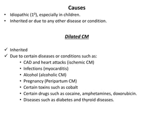 Causes
• Idiopathic (10), especially in children.
• Inherited or due to any other disease or condition.
Dilated CM
 Inherited
 Due to certain diseases or conditions such as:
• CAD and heart attacks (ischemic CM)
• Infections (myocarditis)
• Alcohol (alcoholic CM)
• Pregnancy (Peripartum CM)
• Certain toxins such as cobalt
• Certain drugs such as cocaine, amphetamines, doxorubicin.
• Diseases such as diabetes and thyroid diseases.
 