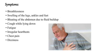 Symptoms:
• Breathlessness
• Swelling of the legs, ankles and feet
• Bloating of the abdomen due to fluid buildup
• Cough while lying down
• Fatigue
• Irregular heartbeats
• Chest pain
• Dizziness
 