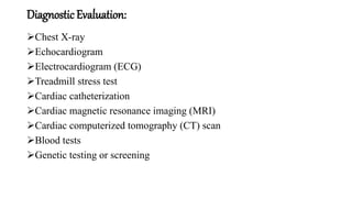 Diagnostic Evaluation:
Chest X-ray
Echocardiogram
Electrocardiogram (ECG)
Treadmill stress test
Cardiac catheterization
Cardiac magnetic resonance imaging (MRI)
Cardiac computerized tomography (CT) scan
Blood tests
Genetic testing or screening
 