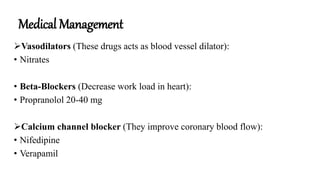 Medical Management
Vasodilators (These drugs acts as blood vessel dilator):
• Nitrates
• Beta-Blockers (Decrease work load in heart):
• Propranolol 20-40 mg
Calcium channel blocker (They improve coronary blood flow):
• Nifedipine
• Verapamil
 