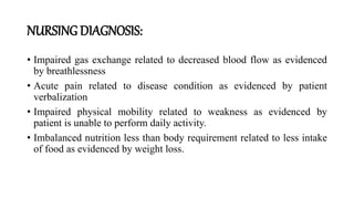 NURSING DIAGNOSIS:
• Impaired gas exchange related to decreased blood flow as evidenced
by breathlessness
• Acute pain related to disease condition as evidenced by patient
verbalization
• Impaired physical mobility related to weakness as evidenced by
patient is unable to perform daily activity.
• Imbalanced nutrition less than body requirement related to less intake
of food as evidenced by weight loss.
 