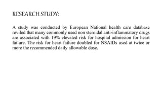 RESEARCH STUDY:
A study was conducted by European National health care database
reviled that many commonly used non steroidal anti-inflammatory drugs
are associated with 19% elevated risk for hospital admission for heart
failure. The risk for heart failure doubled for NSAIDs used at twice or
more the recommended daily allowable dose.
 