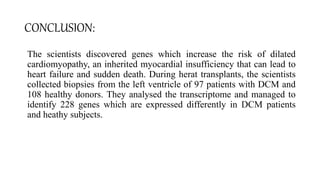 CONCLUSION:
The scientists discovered genes which increase the risk of dilated
cardiomyopathy, an inherited myocardial insufficiency that can lead to
heart failure and sudden death. During herat transplants, the scientists
collected biopsies from the left ventricle of 97 patients with DCM and
108 healthy donors. They analysed the transcriptome and managed to
identify 228 genes which are expressed differently in DCM patients
and heathy subjects.
 