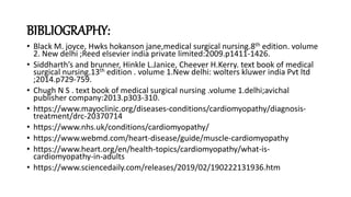 BIBLIOGRAPHY:
• Black M. joyce, Hwks hokanson jane,medical surgical nursing.8th edition. volume
2. New delhi ;Reed elsevier india private limited:2009.p1411-1426.
• Siddharth’s and brunner, Hinkle L.Janice, Cheever H.Kerry. text book of medical
surgical nursing.13th edition . volume 1.New delhi: wolters kluwer india Pvt ltd
;2014.p729-759.
• Chugh N S . text book of medical surgical nursing .volume 1.delhi;avichal
publisher company:2013.p303-310.
• https://www.mayoclinic.org/diseases-conditions/cardiomyopathy/diagnosis-
treatment/drc-20370714
• https://www.nhs.uk/conditions/cardiomyopathy/
• https://www.webmd.com/heart-disease/guide/muscle-cardiomyopathy
• https://www.heart.org/en/health-topics/cardiomyopathy/what-is-
cardiomyopathy-in-adults
• https://www.sciencedaily.com/releases/2019/02/190222131936.htm
 