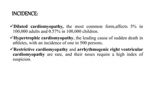INCIDENCE:
Dilated cardiomyopathy, the most common form,affects 5% in
100,000 adults and 0.57% in 100,000 children.
Hypertrophic cardiomyopathy, the leading cause of sudden death in
athletes, with an incidence of one in 500 persons.
Restrictive cardiomyopathy and arrhythmogenic right ventricular
cardiomyopathy are rare, and their noses require a high index of
suspicion.
 