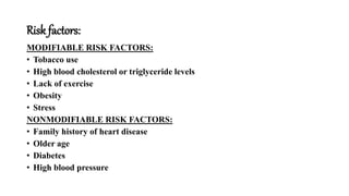 Risk factors:
MODIFIABLE RISK FACTORS:
• Tobacco use
• High blood cholesterol or triglyceride levels
• Lack of exercise
• Obesity
• Stress
NONMODIFIABLE RISK FACTORS:
• Family history of heart disease
• Older age
• Diabetes
• High blood pressure
 