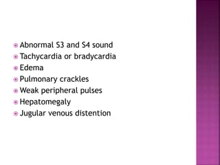  Abnormal S3 and S4 sound
 Tachycardia or bradycardia
 Edema
 Pulmonary crackles
 Weak peripheral pulses
 Hepatomegaly
 Jugular venous distention
 