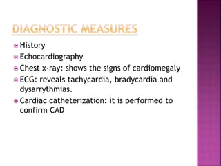  History
 Echocardiography
 Chest x-ray: shows the signs of cardiomegaly
 ECG: reveals tachycardia, bradycardia and
dysarrythmias.
 Cardiac catheterization: it is performed to
confirm CAD
 