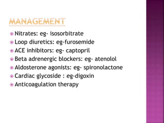  Nitrates: eg- isosorbitrate
 Loop diuretics: eg-furosemide
 ACE inhibitors: eg- captopril
 Beta adrenergic blockers: eg- atenolol
 Aldosterone agonists: eg- spironolactone
 Cardiac glycoside : eg-digoxin
 Anticoagulation therapy
 