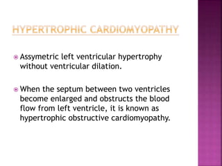  Assymetric left ventricular hypertrophy
without ventricular dilation.
 When the septum between two ventricles
become enlarged and obstructs the blood
flow from left ventricle, it is known as
hypertrophic obstructive cardiomyopathy.
 