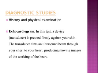  History and physical examination
 Echocardiogram. In this test, a device
(transducer) is pressed firmly against your skin.
The transducer aims an ultrasound beam through
your chest to your heart, producing moving images
of the working of the heart.
 