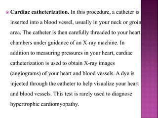  Cardiac catheterization. In this procedure, a catheter is
inserted into a blood vessel, usually in your neck or groin
area. The catheter is then carefully threaded to your heart
chambers under guidance of an X-ray machine. In
addition to measuring pressures in your heart, cardiac
catheterization is used to obtain X-ray images
(angiograms) of your heart and blood vessels. A dye is
injected through the catheter to help visualize your heart
and blood vessels. This test is rarely used to diagnose
hypertrophic cardiomyopathy.
 