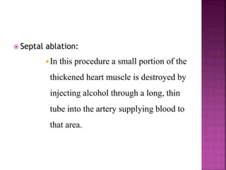  Septal ablation:
In this procedure a small portion of the
thickened heart muscle is destroyed by
injecting alcohol through a long, thin
tube into the artery supplying blood to
that area.
 