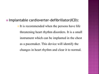  Implantable cardioverter-defibrillator(ICD):
 It is recommended when the persons have life
threatening heart rhythm disorders. It is a small
instrument which can be implanted in the chest
as a pacemaker. This device will identify the
changes in heart rhythm and clear it to normal.
 