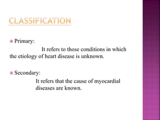  Primary:
It refers to those conditions in which
the etiology of heart disease is unknown.
 Secondary:
It refers that the cause of myocardial
diseases are known.
 
